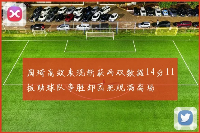 周琦高效表现斩获两双数据14分11板助球队争胜却因犯规满离场