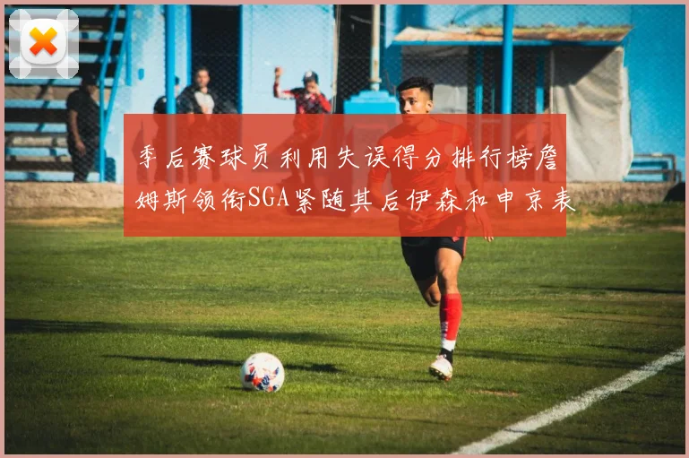 季后赛球员利用失误得分排行榜詹姆斯领衔SGA紧随其后伊森和申京表现不俗