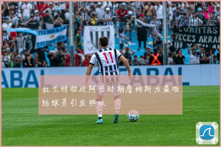 杜兰特称迈阿密时期詹姆斯为最难防球员引发热议