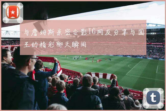 与詹姆斯亲密合影IG网友分享与国王的精彩聊天瞬间