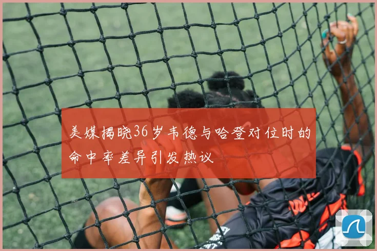 美媒揭晓36岁韦德与哈登对位时的命中率差异引发热议