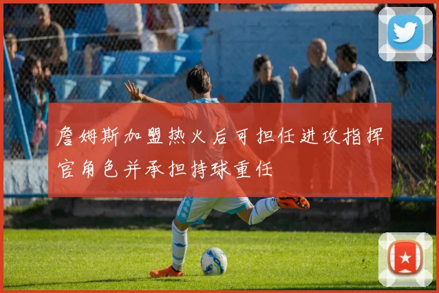 詹姆斯加盟热火后可担任进攻指挥官角色并承担持球重任