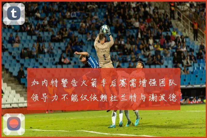 加内特警告火箭季后赛需增强团队领导力不能仅依赖杜兰特与谢泼德