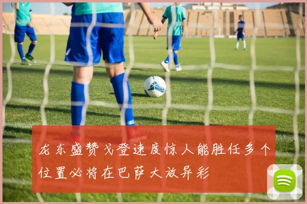 龙东盛赞戈登速度惊人能胜任多个位置必将在巴萨大放异彩