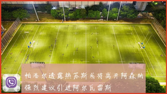 帕洛尔透露热苏斯或将离开阿森纳强烈建议引进阿尔瓦雷斯