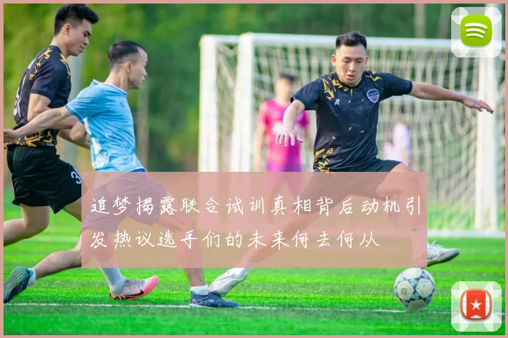 追梦揭露联合试训真相背后动机引发热议选手们的未来何去何从