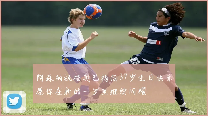 阿森纳祝福奥巴梅扬37岁生日快乐愿你在新的一岁里继续闪耀