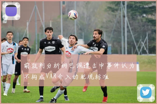 前裁判分析姆巴佩遭击中事件认为不构成VAR介入的犯规标准