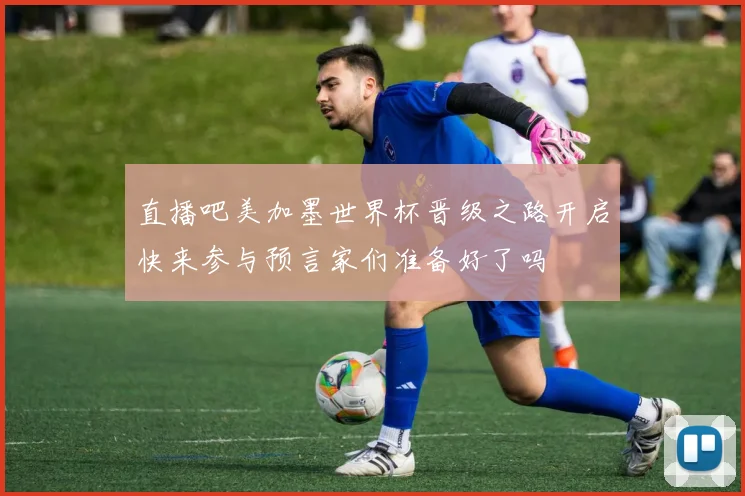直播吧美加墨世界杯晋级之路开启快来参与预言家们准备好了吗