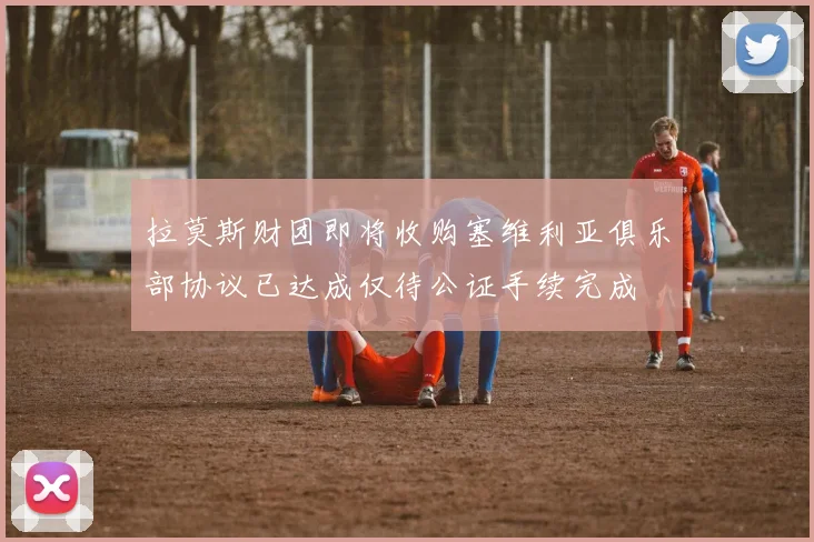 拉莫斯财团即将收购塞维利亚俱乐部协议已达成仅待公证手续完成